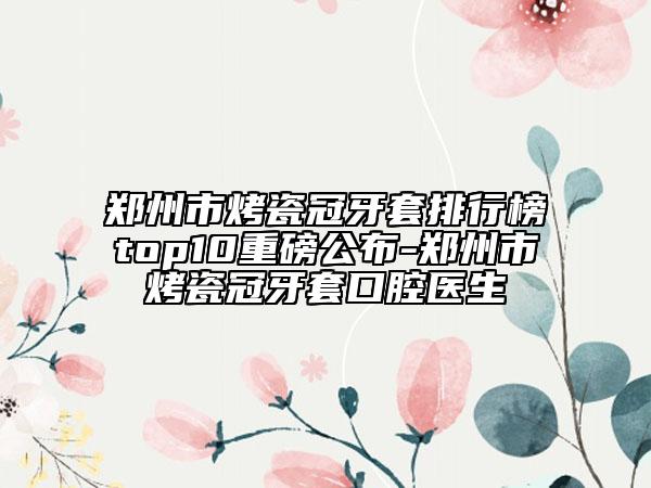 鄭州市烤瓷冠牙套排行榜top10重磅公布-鄭州市烤瓷冠牙套口腔醫(yī)生