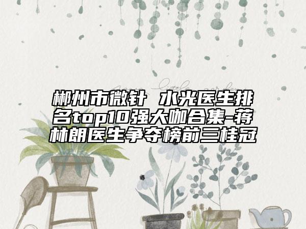 郴州市微針 水光醫(yī)生排名top10強(qiáng)大咖合集-蔣林朗醫(yī)生爭奪榜前三桂冠