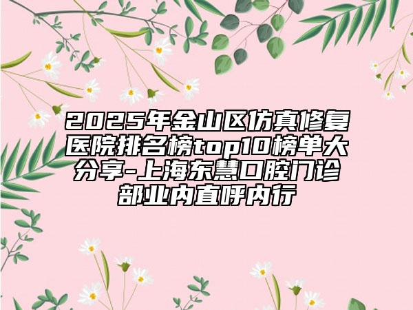 2025年金山區(qū)仿真修復醫(yī)院排名榜top10榜單大分享-上海東慧口腔門診部業(yè)內(nèi)直呼內(nèi)行