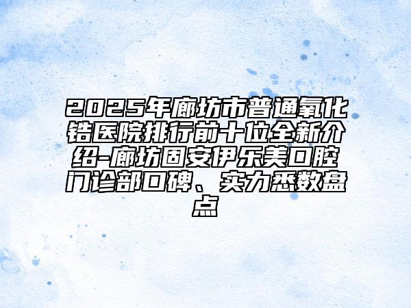 2025年廊坊市普通氧化鋯醫(yī)院排行前十位全新介紹-廊坊固安伊樂美口腔門診部口碑、實(shí)力悉數(shù)盤點(diǎn)