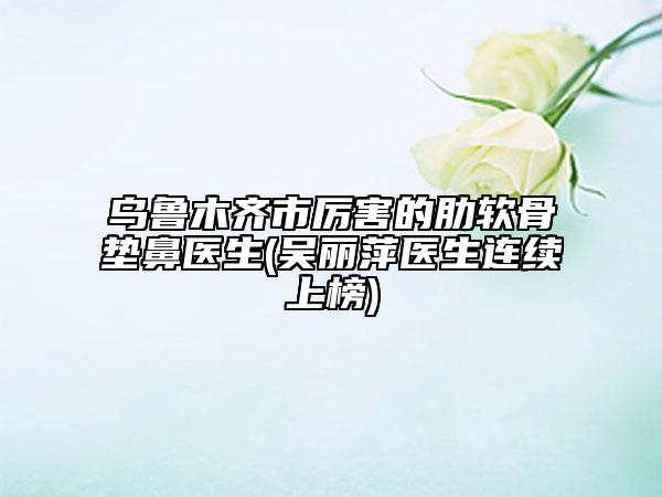烏魯木齊市厲害的肋軟骨墊鼻醫(yī)生(吳麗萍醫(yī)生連續(xù)上榜)