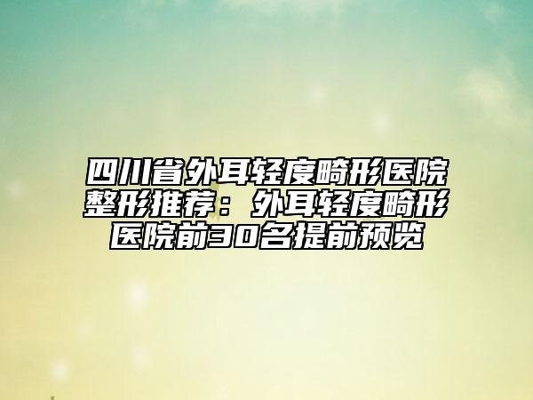 四川省外耳輕度畸形醫(yī)院整形推薦：外耳輕度畸形醫(yī)院前30名提前預(yù)覽