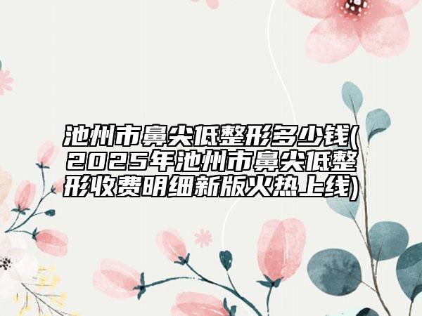 池州市鼻尖低整形多少錢(2025年池州市鼻尖低整形收費明細新版火熱上線)