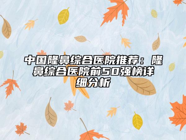 中國(guó)隆鼻綜合醫(yī)院推薦：隆鼻綜合醫(yī)院前50強(qiáng)榜詳細(xì)分析