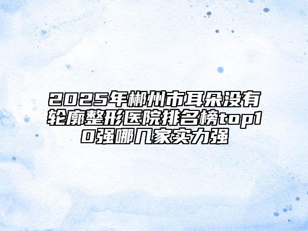 2025年郴州市耳朵沒有輪廓整形醫(yī)院排名榜top10強(qiáng)哪幾家實(shí)力強(qiáng)