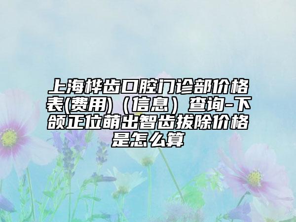 上海樺齒口腔門診部?jī)r(jià)格表(費(fèi)用)（信息）查詢-下頜正位萌出智齒拔除價(jià)格是怎么算