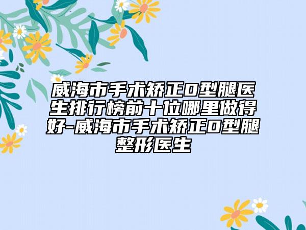 威海市手術(shù)矯正0型腿醫(yī)生排行榜前十位哪里做得好-威海市手術(shù)矯正0型腿整形醫(yī)生