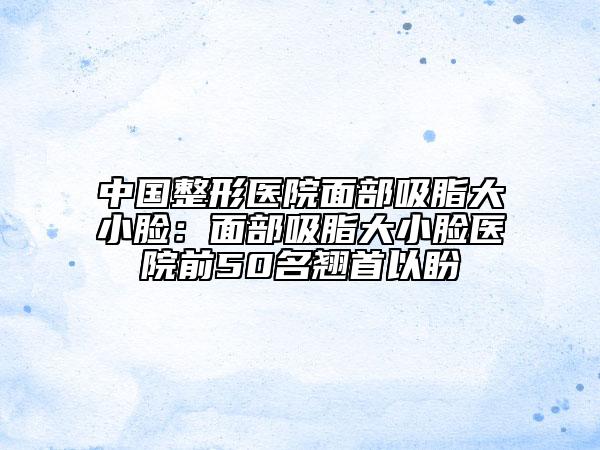 中國(guó)整形醫(yī)院面部吸脂大小臉：面部吸脂大小臉醫(yī)院前50名翹首以盼