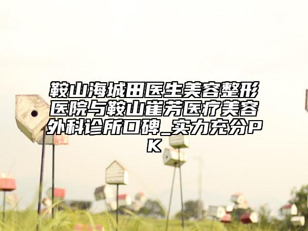 鞍山海城田醫(yī)生美容整形醫(yī)院與鞍山崔芳醫(yī)療美容外科診所口碑_實力充分PK