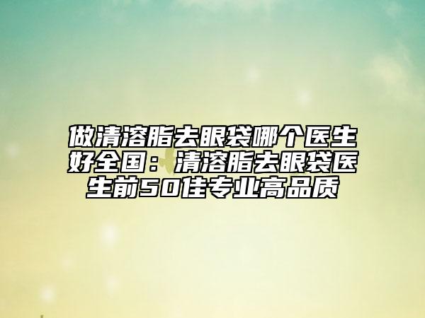 做清溶脂去眼袋哪個(gè)醫(yī)生好全國：清溶脂去眼袋醫(yī)生前50佳專業(yè)高品質(zhì)