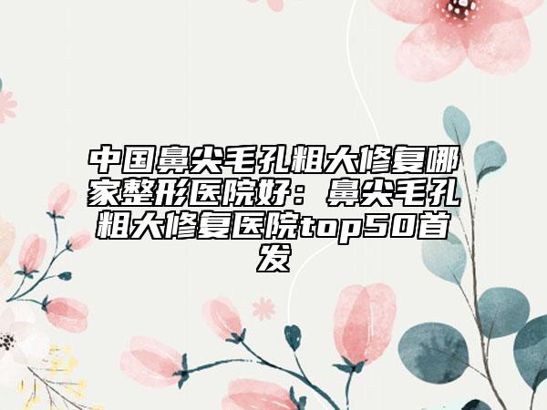 中國鼻尖毛孔粗大修復(fù)哪家整形醫(yī)院好：鼻尖毛孔粗大修復(fù)醫(yī)院top50首發(fā)