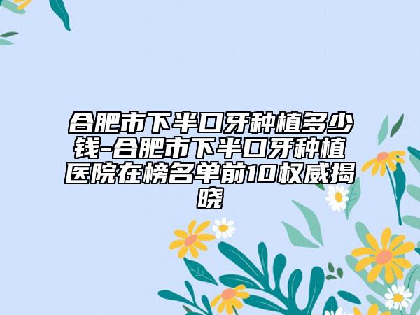 合肥市下半口牙種植多少錢-合肥市下半口牙種植醫(yī)院在榜名單前10權威揭曉