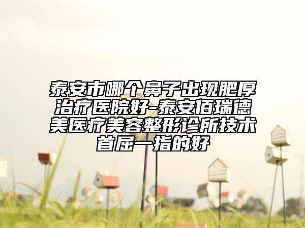 泰安市哪個鼻子出現(xiàn)肥厚治療醫(yī)院好-泰安佰瑞德美醫(yī)療美容整形診所技術首屈一指的好