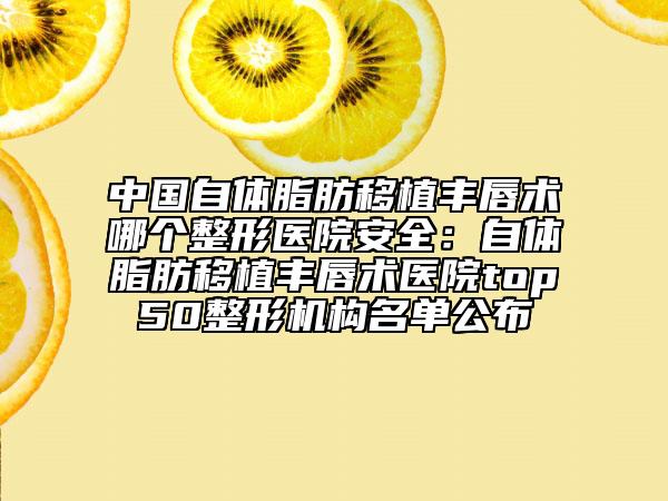 中國自體脂肪移植豐唇術哪個整形醫(yī)院安全：自體脂肪移植豐唇術醫(yī)院top50整形機構名單公布