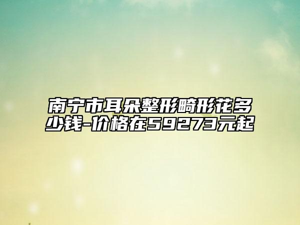 南寧市耳朵整形畸形花多少錢-價(jià)格在59273元起