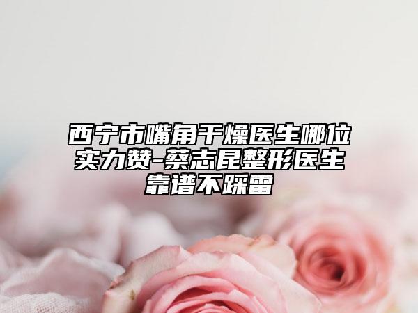 西寧市嘴角干燥醫(yī)生哪位實(shí)力贊-蔡志昆整形醫(yī)生靠譜不踩雷