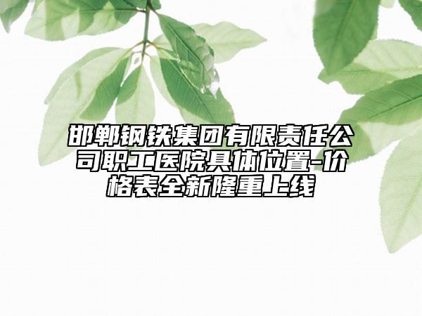 邯鄲鋼鐵集團(tuán)有限責(zé)任公司職工醫(yī)院具體位置-價(jià)格表全新隆重上線