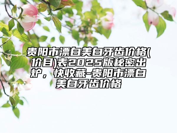 貴陽(yáng)市漂白美白牙齒價(jià)格(價(jià)目)表2025版秘密出爐，快收藏-貴陽(yáng)市漂白美白牙齒價(jià)格