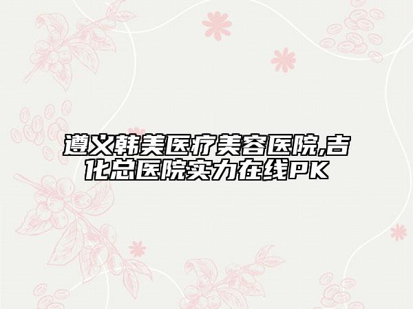 遵義韓美醫(yī)療美容醫(yī)院,吉化總醫(yī)院實(shí)力在線PK