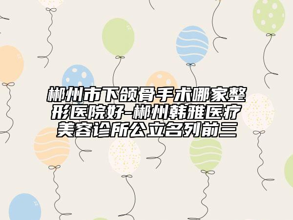 郴州市下頜骨手術(shù)哪家整形醫(yī)院好-郴州韓雅醫(yī)療美容診所公立名列前三