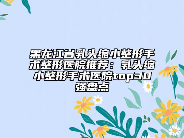 黑龍江省乳頭縮小整形手術(shù)整形醫(yī)院推薦：乳頭縮小整形手術(shù)醫(yī)院top30強(qiáng)盤點(diǎn)