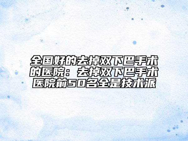 全國好的去掉雙下巴手術(shù)的醫(yī)院：去掉雙下巴手術(shù)醫(yī)院前50名全是技術(shù)派