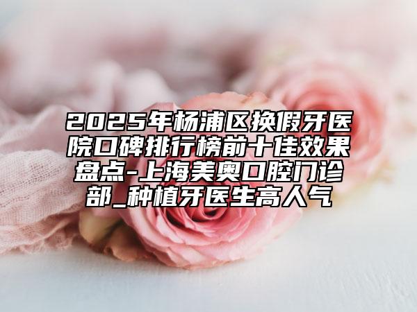 2025年楊浦區(qū)換假牙醫(yī)院口碑排行榜前十佳效果盤點(diǎn)-上海美奧口腔門診部_種植牙醫(yī)生高人氣