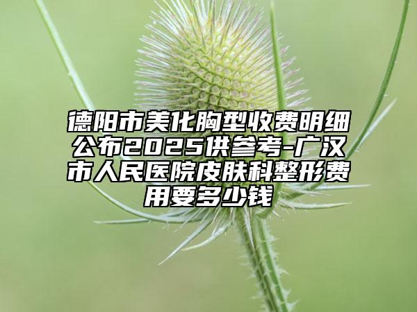 德陽市美化胸型收費(fèi)明細(xì)公布2025供參考-廣漢市人民醫(yī)院皮膚科整形費(fèi)用要多少錢