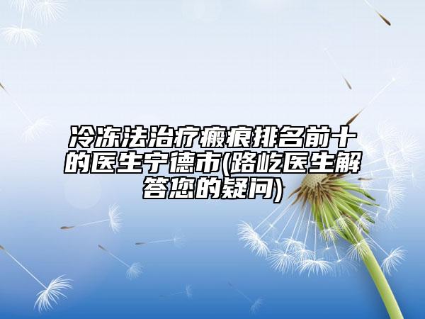 冷凍法治療瘢痕排名前十的醫(yī)生寧德市(路屹醫(yī)生解答您的疑問)