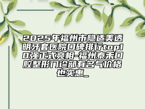 2025年福州市隱適美透明牙套醫(yī)院口碑排行top10強(qiáng)正式亮相-福州泰禾口腔整形門診部有名氣價(jià)格也實(shí)惠_