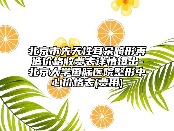 北京市先天性耳朵畸形再造價(jià)格收費(fèi)表詳情爆出-北京大學(xué)國(guó)際醫(yī)院整形中心價(jià)格表(費(fèi)用)