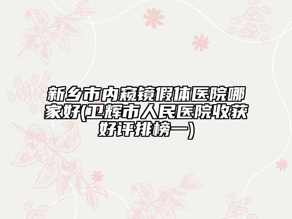 新鄉(xiāng)市內(nèi)窺鏡假體醫(yī)院哪家好(衛(wèi)輝市人民醫(yī)院收獲好評排榜一)