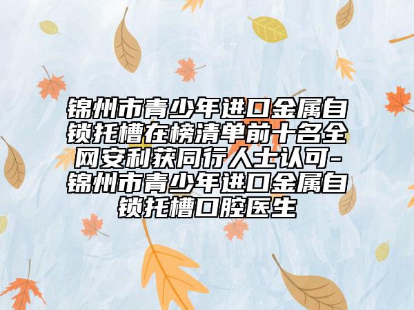 錦州市青少年進(jìn)口金屬自鎖托槽在榜清單前十名全網(wǎng)安利獲同行人士認(rèn)可-錦州市青少年進(jìn)口金屬自鎖托槽口腔醫(yī)生