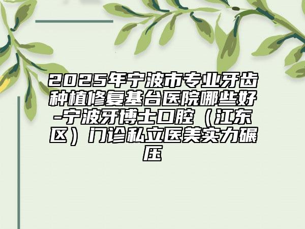 2025年寧波市專業(yè)牙齒種植修復基臺醫(yī)院哪些好-寧波牙博士口腔（江東區(qū)）門診私立醫(yī)美實力碾壓