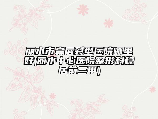 麗水市鼻唇裂型醫(yī)院哪里好(麗水中心醫(yī)院整形科穩(wěn)居前三甲)