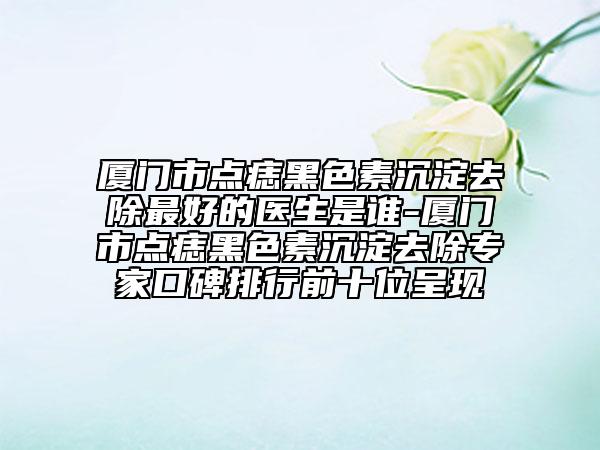 廈門市點(diǎn)痣黑色素沉淀去除最好的醫(yī)生是誰-廈門市點(diǎn)痣黑色素沉淀去除專家口碑排行前十位呈現(xiàn)