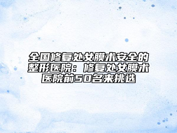 全國修復(fù)處女膜術(shù)安全的整形醫(yī)院：修復(fù)處女膜術(shù)醫(yī)院前50名來挑選