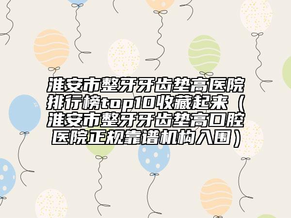 淮安市整牙牙齒墊高醫(yī)院排行榜top10收藏起來（淮安市整牙牙齒墊高口腔醫(yī)院正規(guī)靠譜機(jī)構(gòu)入圍）
