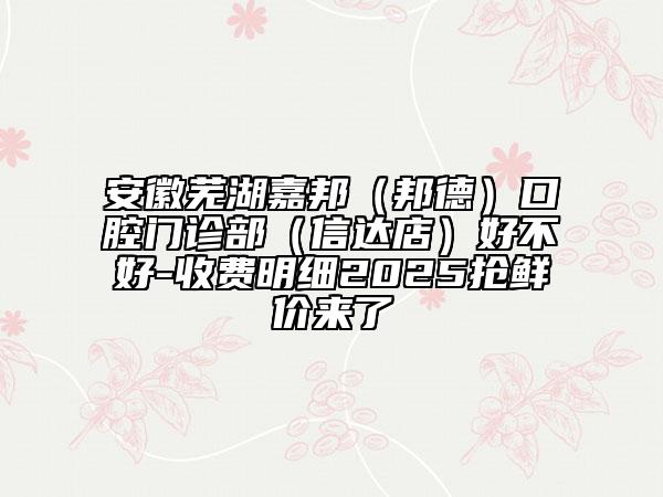 安徽蕪湖嘉邦（邦德）口腔門診部（信達(dá)店）好不好-收費(fèi)明細(xì)2025搶鮮價(jià)來了