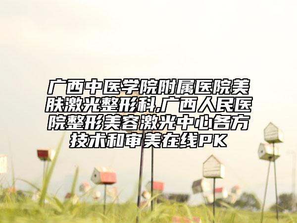 廣西中醫(yī)學(xué)院附屬醫(yī)院美膚激光整形科,廣西人民醫(yī)院整形美容激光中心各方技術(shù)和審美在線PK