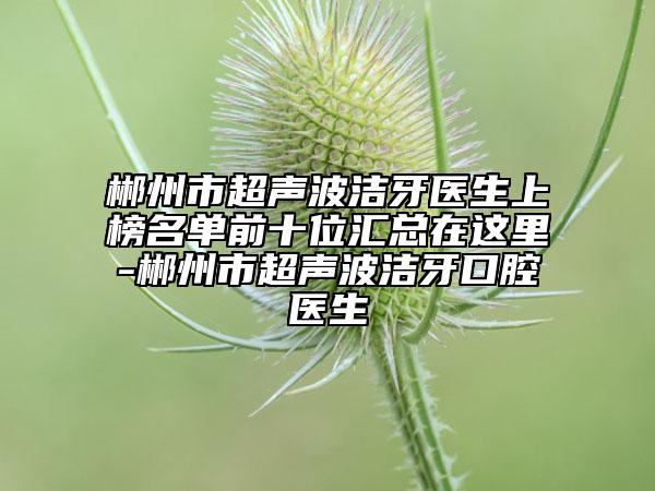 郴州市超聲波潔牙醫(yī)生上榜名單前十位匯總在這里-郴州市超聲波潔牙口腔醫(yī)生