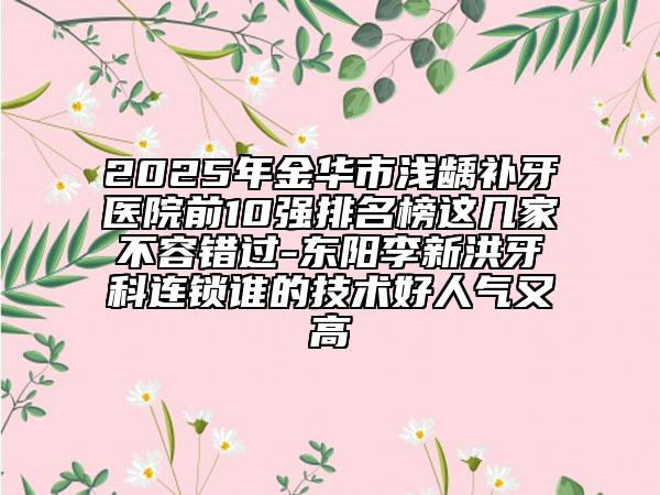 2025年金華市淺齲補(bǔ)牙醫(yī)院前10強(qiáng)排名榜這幾家不容錯過-東陽李新洪牙科連鎖誰的技術(shù)好人氣又高