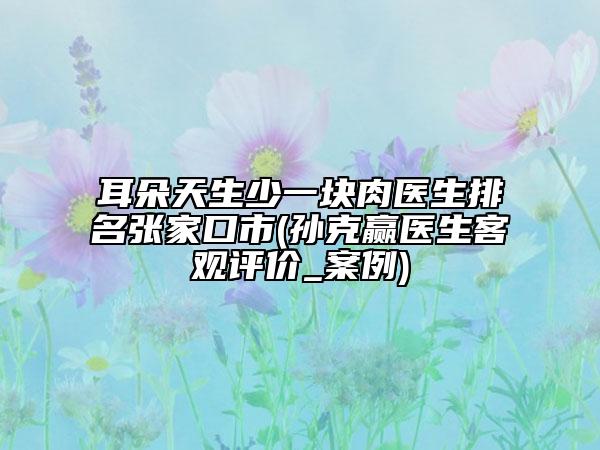 耳朵天生少一塊肉醫(yī)生排名張家口市(孫克贏醫(yī)生客觀評價(jià)_案例)