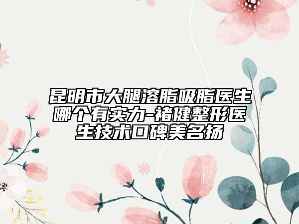 昆明市大腿溶脂吸脂醫(yī)生哪個(gè)有實(shí)力-褚健整形醫(yī)生技術(shù)口碑美名揚(yáng)