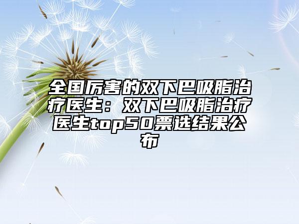 全國厲害的雙下巴吸脂治療醫(yī)生：雙下巴吸脂治療醫(yī)生top50票選結(jié)果公布