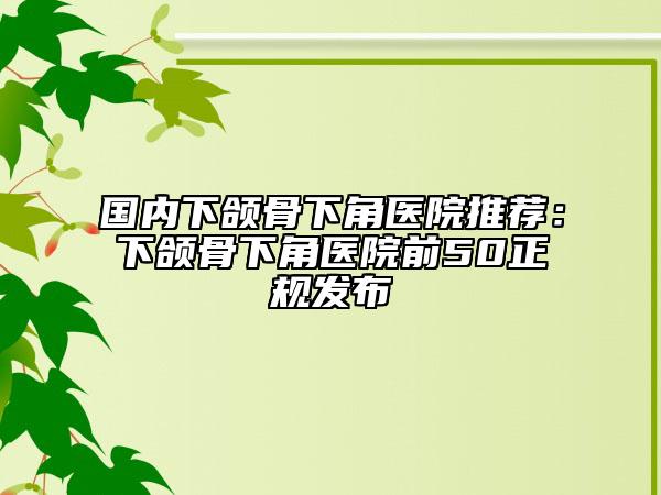 國(guó)內(nèi)下頜骨下角醫(yī)院推薦：下頜骨下角醫(yī)院前50正規(guī)發(fā)布