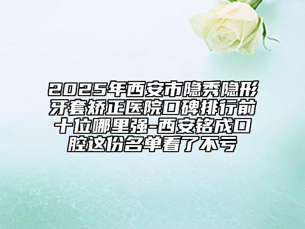 2025年西安市隱秀隱形牙套矯正醫(yī)院口碑排行前十位哪里強-西安銘成口腔這份名單看了不虧