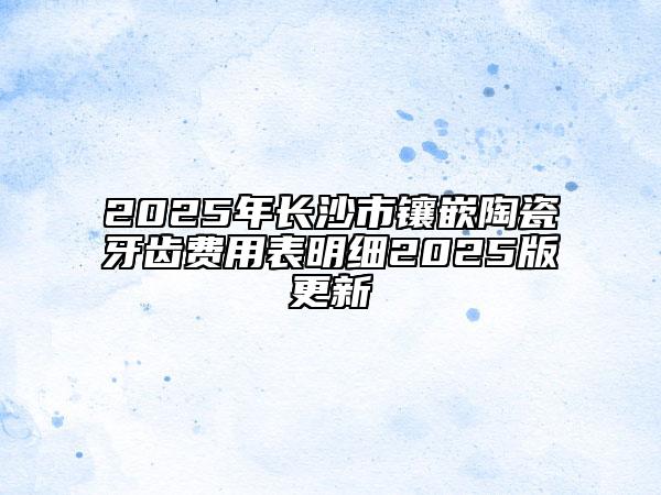 2025年長沙市鑲嵌陶瓷牙齒費用表明細2025版更新