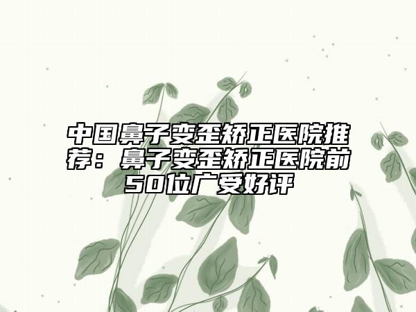 中國(guó)鼻子變歪矯正醫(yī)院推薦：鼻子變歪矯正醫(yī)院前50位廣受好評(píng)