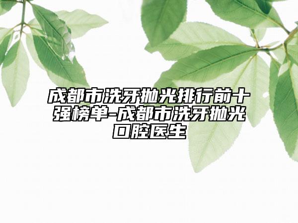 成都市洗牙拋光排行前十強(qiáng)榜單-成都市洗牙拋光口腔醫(yī)生